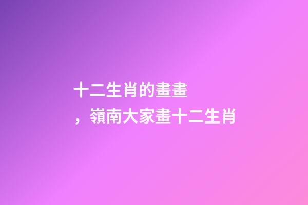 十二生肖的畫畫，嶺南大家畫十二生肖-第1張-觀點-玄機派